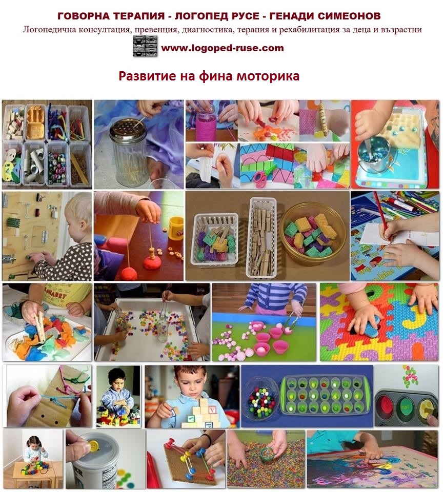Начини за развитие на фина моторика, Логопед в Русе; логопедична помощ в Русе; логопеди в Русе; добър логопед в Русе; добри логопеди в Русе; как да се справя с говорния си дефект - проблем; коригиране на говорен дефект в Русе; говорен терапевт в Русе; как да намеря логопед в Русе; детски логопед; добър детски логопед; логопед за възрастни в Русе; логопедични центрове в Русе; логопедичен център в Русе, логопедичен кабинет в Русе; логопедични кабинети в Русе; Логопедична помощ при деца с аутизъм; Афазия; мозъчен инсулт Русе; късно проговаряне логопедична помощ; Блокиране на говора; възстановяване след прекаран инсулт в Русе, Генерализирани разстройства на развитието помощ в Русе; Дислексия; Заекване; Затруднения за смятане и сметни операции; Затруднения при писане; Затруднения при четене;Помощ при аутизъм в Русе; Късно начало на речта; Липса на реч; Нарушение на звукопроизношението; Общо недоразвитие на речта; Поражения на ЦНС (централната нервна система); Разпад на речта в резултат на инсулт и възстановяване в Русе; Разстройства от аутистичния спектър в Русе, помощ на деца от аутистичен спектър в Русе; Специфични обучителни трудности; Хиперактивност с или без дефицит на вниманието; Церебрална парализа; аутизъм Русе; внимание и памет Русе; Замяна или неправилно произнасяне на един звук или групи звукове; деца езикови говорни нарушения консултация и корекция логопедичен кабинет Русе; логопедични занимания логопед Русе; логопед Русе; менингит-енцефалит; слуховото и тактилно възприятие; черепно-мозъчна травма засягане на говора и речта помощ в Русе; логопедична помощ при деца с увреждания; деца аутисти в Русе; нарушения на общуването при деца с увреждания Русе; детето ми заеква помощ; добър логопед в Русе; заекване Логопед в Русе; Логопеди в Русе; добри логопеди в Русе; добър логопед в Русе; заекване при възрастни; заекване лечение; заекване при деца лечение Русе; заекване от уплаха Русе; корекция на заекване при деца Русе; заекване при малки деца; заекване хомеопатия; заекване лекуване.